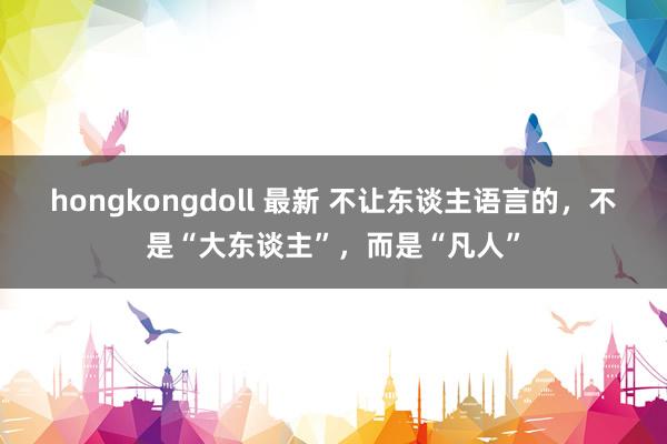 hongkongdoll 最新 不让东谈主语言的，不是“大东谈主”，而是“凡人”