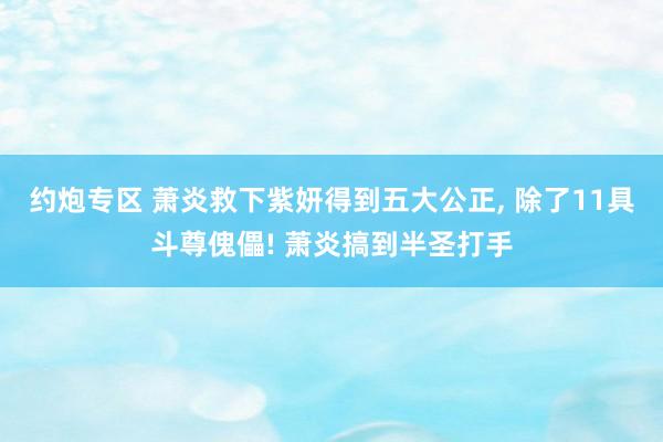 约炮专区 萧炎救下紫妍得到五大公正， 除了11具斗尊傀儡! 萧炎搞到半圣打手