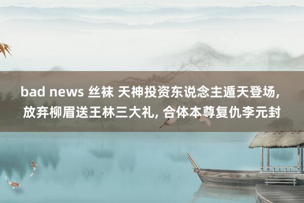 bad news 丝袜 天神投资东说念主遁天登场， 放弃柳眉送王林三大礼， 合体本尊复仇李元封