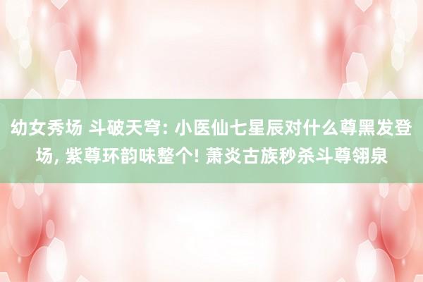 幼女秀场 斗破天穹: 小医仙七星辰对什么尊黑发登场， 紫尊环韵味整个! 萧炎古族秒杀斗尊翎泉