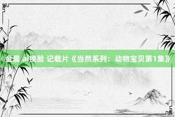 金晨 ai换脸 记载片《当然系列：动物宝贝第1集》