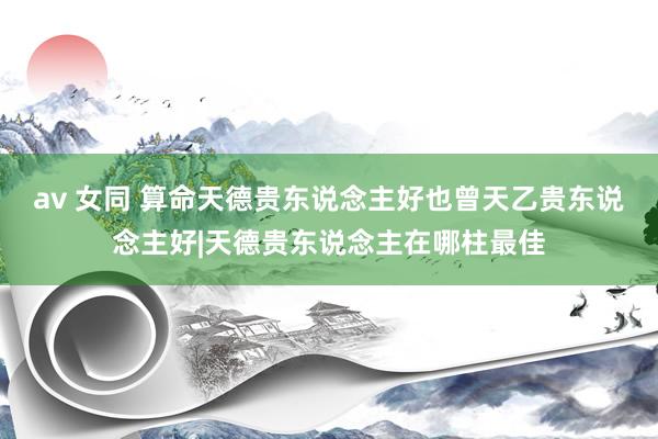 av 女同 算命天德贵东说念主好也曾天乙贵东说念主好|天德贵东说念主在哪柱最佳