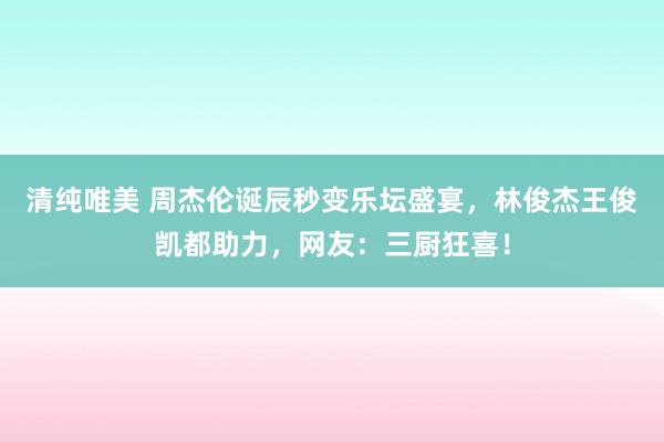 清纯唯美 周杰伦诞辰秒变乐坛盛宴，林俊杰王俊凯都助力，网友：三厨狂喜！