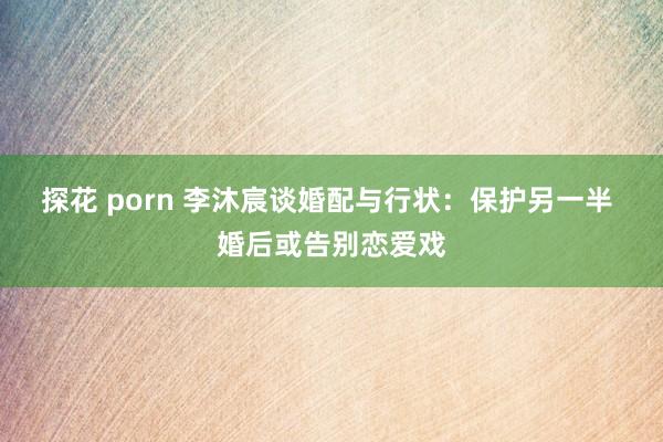 探花 porn 李沐宸谈婚配与行状：保护另一半 婚后或告别恋爱戏
