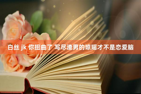 白丝 jk 你扭曲了 写尽渣男的琼瑶才不是恋爱脑
