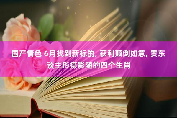 国产情色 6月找到新标的， 获利颠倒如意， 贵东谈主形摄影随的四个生肖