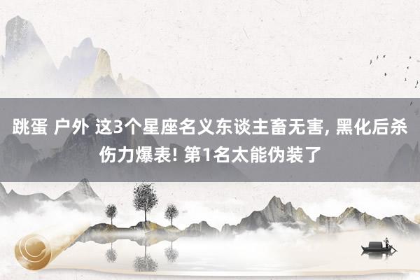 跳蛋 户外 这3个星座名义东谈主畜无害， 黑化后杀伤力爆表! 第1名太能伪装了