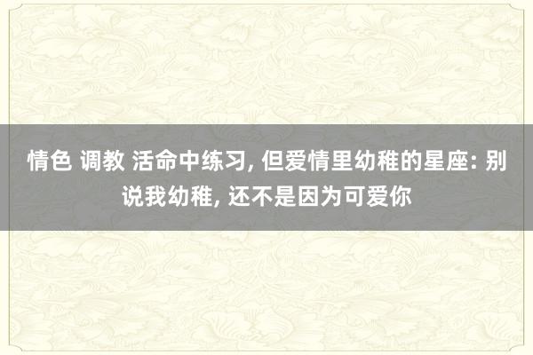 情色 调教 活命中练习， 但爱情里幼稚的星座: 别说我幼稚， 还不是因为可爱你