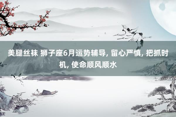 美腿丝袜 狮子座6月运势辅导， 留心严慎， 把抓时机， 使命顺风顺水