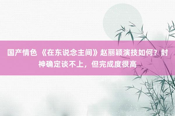 国产情色 《在东说念主间》赵丽颖演技如何？封神确定谈不上，但完成度很高