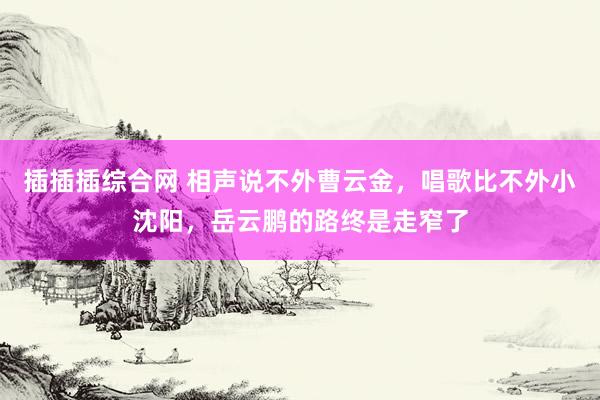 插插插综合网 相声说不外曹云金，唱歌比不外小沈阳，岳云鹏的路终是走窄了