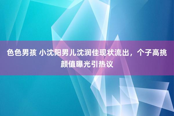 色色男孩 小沈阳男儿沈润佳现状流出，个子高挑颜值曝光引热议