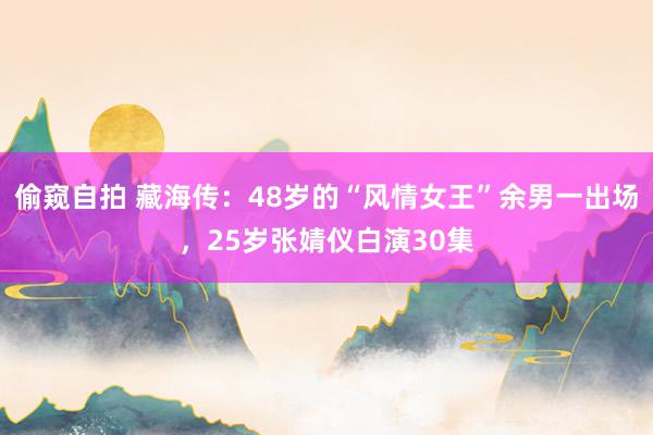偷窥自拍 藏海传：48岁的“风情女王”余男一出场，25岁张婧仪白演30集