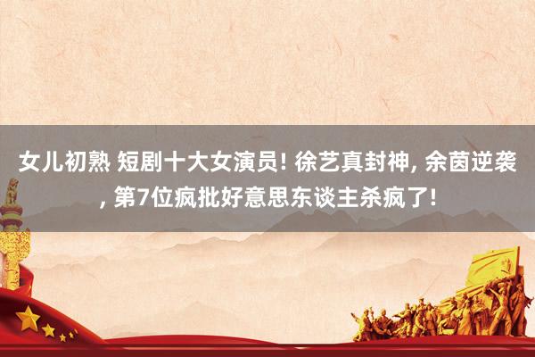 女儿初熟 短剧十大女演员! 徐艺真封神， 余茵逆袭， 第7位疯批好意思东谈主杀疯了!