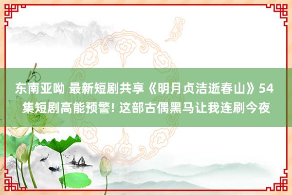 东南亚呦 最新短剧共享《明月贞洁逝春山》54 集短剧高能预警! 这部古偶黑马让我连刷今夜