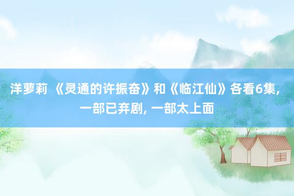 洋萝莉 《灵通的许振奋》和《临江仙》各看6集， 一部已弃剧， 一部太上面