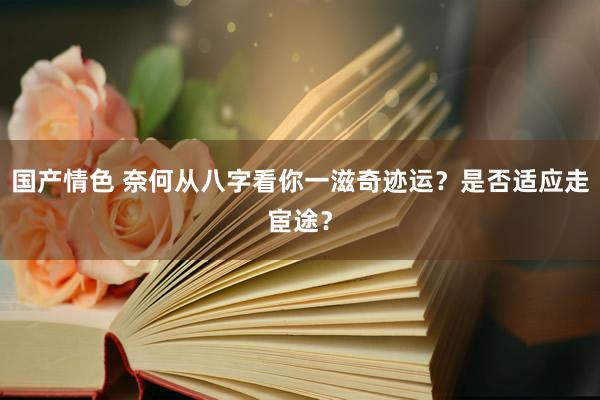 国产情色 奈何从八字看你一滋奇迹运？是否适应走宦途？