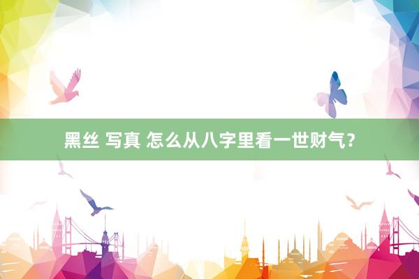 黑丝 写真 怎么从八字里看一世财气？