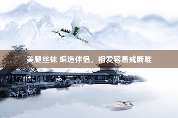 美腿丝袜 编造伴侣，相爱容易戒断难