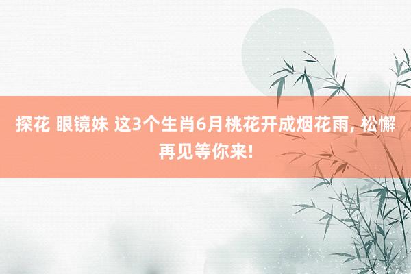 探花 眼镜妹 这3个生肖6月桃花开成烟花雨， 松懈再见等你来!