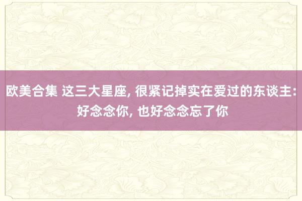 欧美合集 这三大星座， 很紧记掉实在爱过的东谈主: 好念念你， 也好念念忘了你