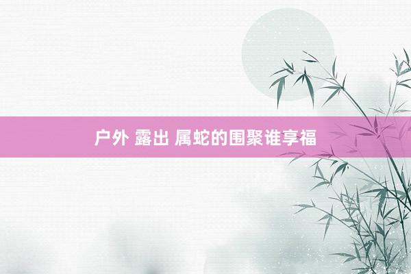 户外 露出 属蛇的围聚谁享福