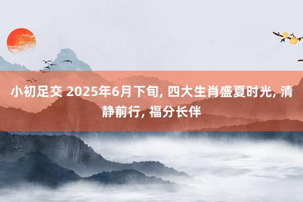 小初足交 2025年6月下旬， 四大生肖盛夏时光， 清静前行， 福分长伴