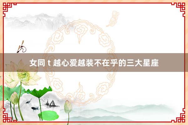 女同 t 越心爱越装不在乎的三大星座