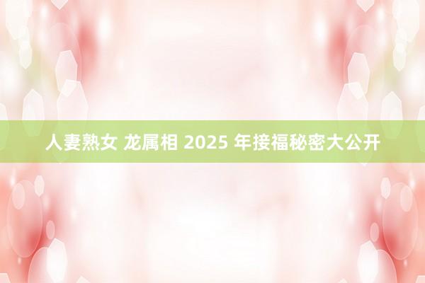 人妻熟女 龙属相 2025 年接福秘密大公开