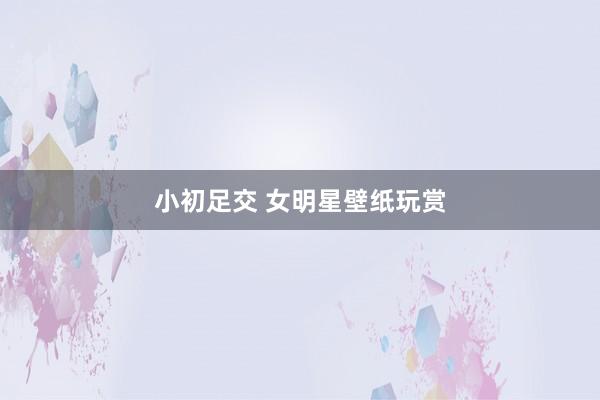 小初足交 女明星壁纸玩赏