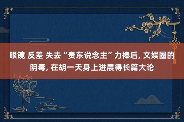 眼镜 反差 失去“贵东说念主”力捧后， 文娱圈的阴毒， 在胡一天身上进展得长篇大论