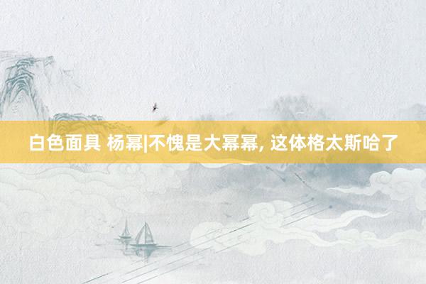 白色面具 杨幂|不愧是大幂幂， 这体格太斯哈了